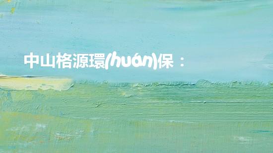 中山格源環(huán)保：推動(dòng)可持續(xù)發(fā)展，創(chuàng)造美好未來(lái)